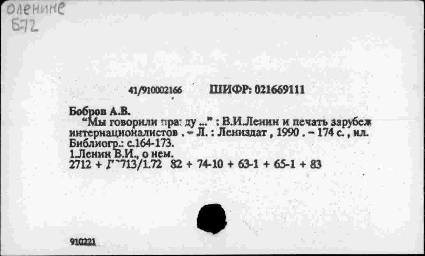 ﻿оленине
671
41/910002166 ШИФР: 021669111
Бобров А.В.
“Мм говорили пра: ду : ВЛ Ленин и печать зарубеж интернационалистов, - Л.: Лениздат, 1990. - 174 с, ил. Библиогр.: с.164-173.
1 Ленин В Л.» о нем.
2712 + Г'713/1.72 82 + 74-10 + 63-1 + 65-1 + 83
910221